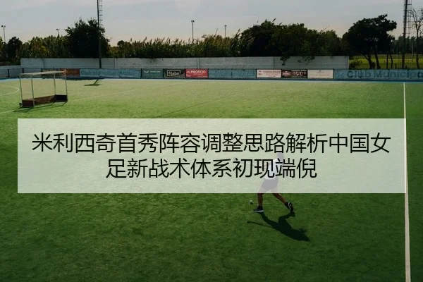 米利西奇首秀阵容调整思路解析中国女足新战术体系初现端倪